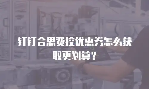 钉钉合思费控优惠券怎么获取更划算？