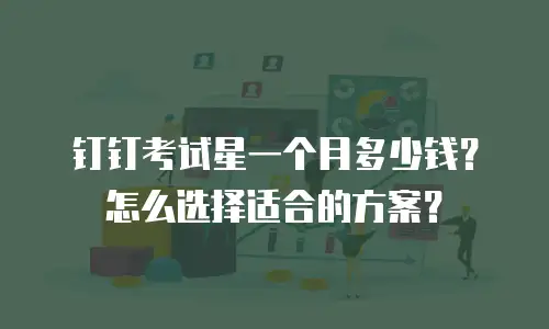 钉钉考试星一个月多少钱？怎么选择适合的方案？