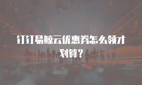钉钉易鲸云优惠券怎么领才划算？