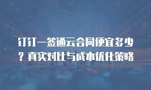 钉钉一签通云合同便宜多少？真实对比与成本优化策略