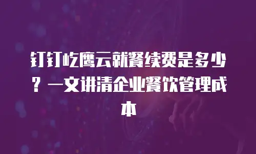 钉钉屹鹰云就餐续费是多少？一文讲清企业餐饮管理成本