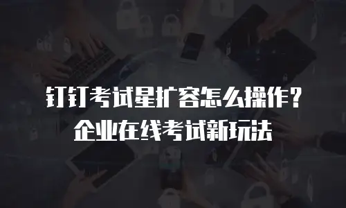 钉钉考试星扩容怎么操作？企业在线考试新玩法