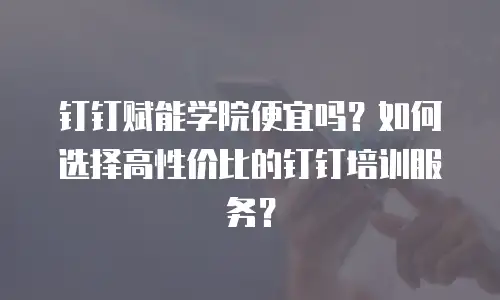 钉钉赋能学院便宜吗？如何选择高性价比的钉钉培训服务？