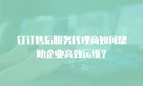 钉钉售后服务代理商如何帮助企业高效运维？