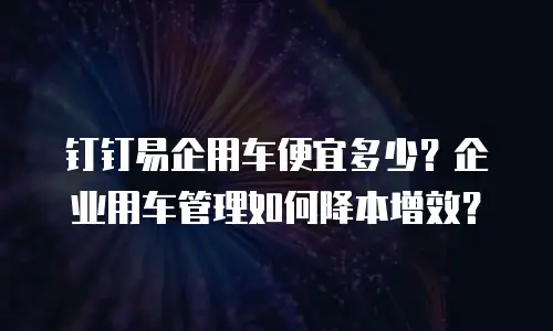 钉钉易企用车便宜多少？企业用车管理如何降本增效？