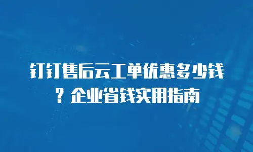 钉钉售后云工单优惠多少钱？企业省钱实用指南