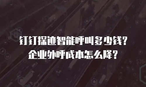 钉钉探迹智能呼叫多少钱？企业外呼成本怎么降？