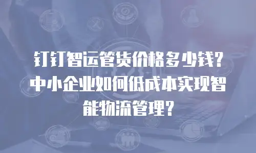 钉钉智运管货价格多少钱？中小企业如何低成本实现智能物流管理？