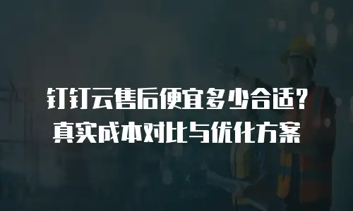 钉钉云售后便宜多少合适？真实成本对比与优化方案