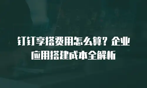 钉钉享搭费用怎么算？企业应用搭建成本全解析