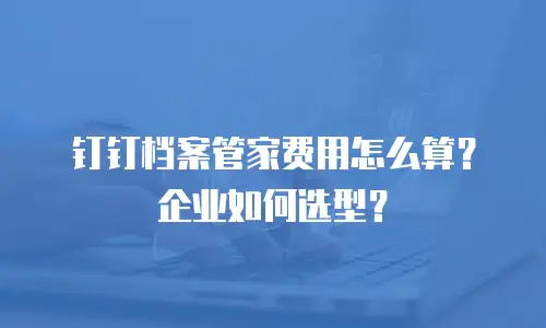 钉钉档案管家费用怎么算？企业如何选型？