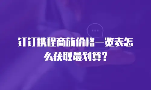 钉钉携程商旅价格一览表怎么获取最划算？