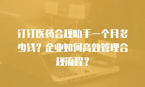 钉钉医药合规助手一个月多少钱？企业如何高效管理合规流程？