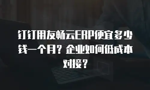钉钉用友畅云ERP便宜多少钱一个月？企业如何低成本对接？
