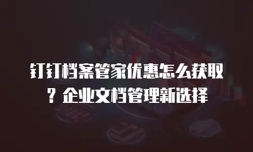 钉钉档案管家优惠怎么获取？企业文档管理新选择