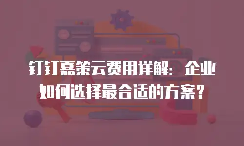 钉钉嘉策云费用详解：企业如何选择最合适的方案？