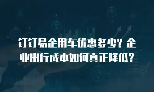 钉钉易企用车优惠多少？企业出行成本如何真正降低？