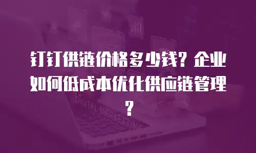 钉钉供链价格多少钱？企业如何低成本优化供应链管理？