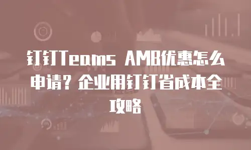 钉钉Teams AMB优惠怎么申请？企业用钉钉省成本全攻略