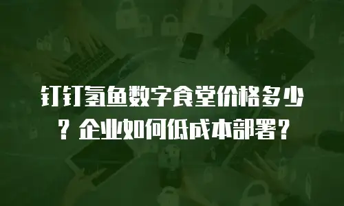钉钉氢鱼数字食堂价格多少？企业如何低成本部署？