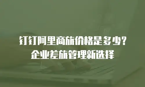 钉钉阿里商旅价格是多少？企业差旅管理新选择