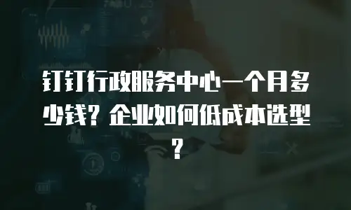 钉钉行政服务中心一个月多少钱？企业如何低成本选型？