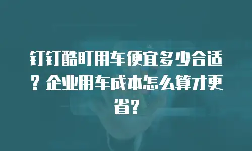 钉钉酷盯用车便宜多少合适？企业用车成本怎么算才更省？