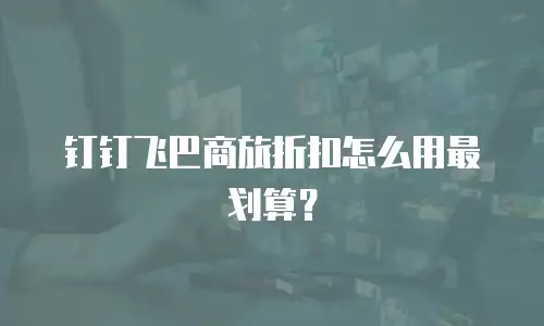 钉钉飞巴商旅折扣怎么用最划算？