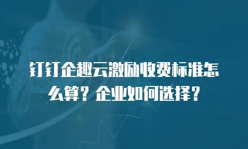 钉钉企趣云激励收费标准怎么算？企业如何选择？