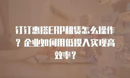 钉钉惠搭ERP租赁怎么操作？企业如何用低投入实现高效率？