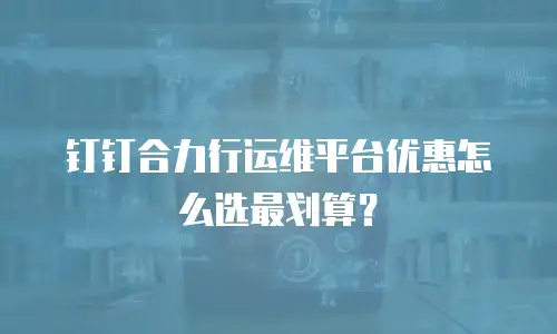 钉钉合力行运维平台优惠怎么选最划算？