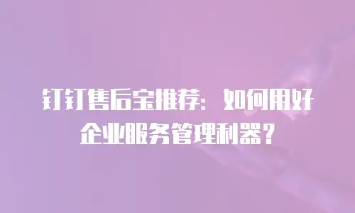 钉钉售后宝推荐：如何用好企业服务管理利器？