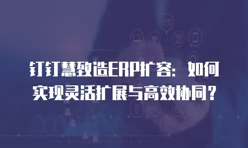 钉钉慧致造ERP扩容：如何实现灵活扩展与高效协同？