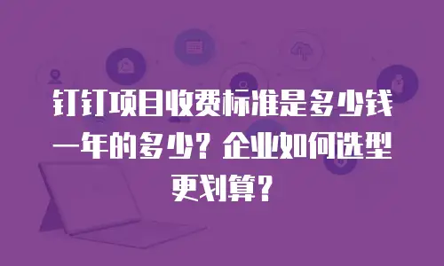 钉钉项目收费标准是多少钱一年的多少？企业如何选型更划算？
