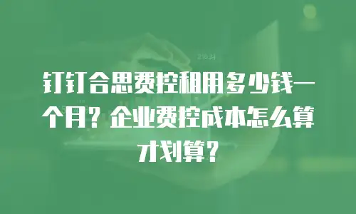 钉钉合思费控租用多少钱一个月？企业费控成本怎么算才划算？