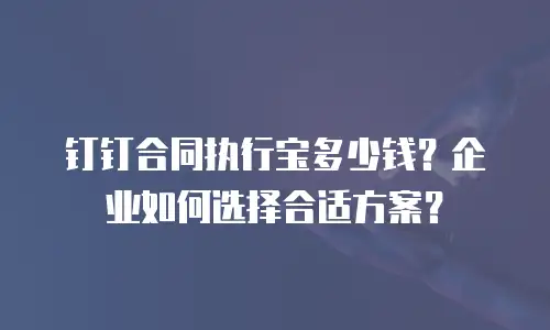 钉钉合同执行宝多少钱？企业如何选择合适方案？