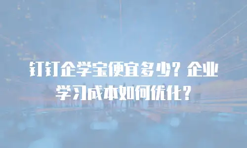 钉钉企学宝便宜多少？企业学习成本如何优化？
