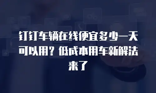 钉钉车辆在线便宜多少一天可以用？低成本用车新解法来了