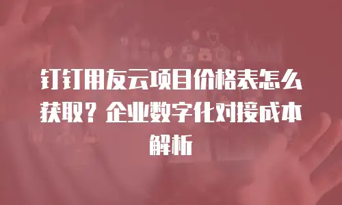 钉钉用友云项目价格表怎么获取？企业数字化对接成本解析