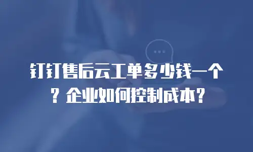钉钉售后云工单多少钱一个？企业如何控制成本？