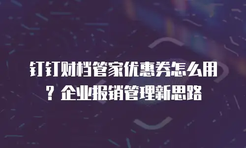 钉钉财档管家优惠券怎么用？企业报销管理新思路