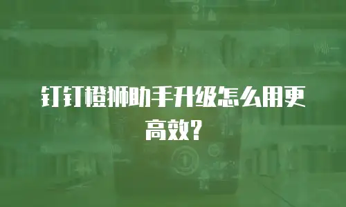 钉钉橙狮助手升级怎么用更高效？