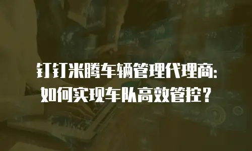 钉钉米腾车辆管理代理商：如何实现车队高效管控？