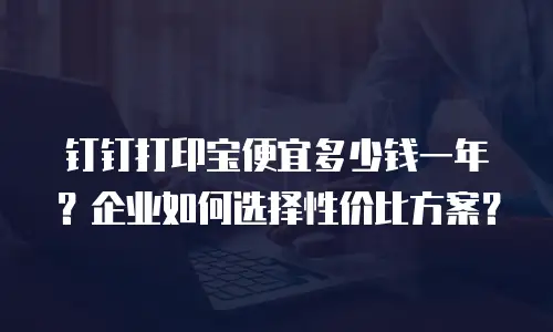 钉钉打印宝便宜多少钱一年？企业如何选择性价比方案？