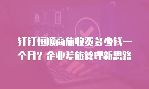 钉钉恒顺商旅收费多少钱一个月？企业差旅管理新思路