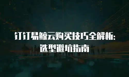钉钉易鲸云购买技巧全解析：选型避坑指南