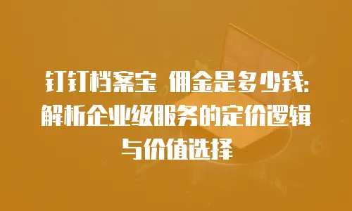 钉钉档案宝 佣金是多少钱：解析企业级服务的定价逻辑与价值选择