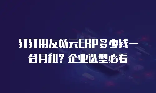 钉钉用友畅云ERP多少钱一台月租？企业选型必看
