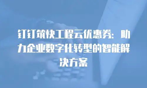 钉钉筑快工程云优惠券：助力企业数字化转型的智能解决方案