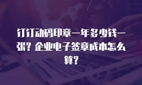 钉钉动码印章一年多少钱一张？企业电子签章成本怎么算？